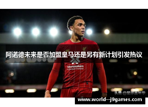 阿诺德未来是否加盟皇马还是另有新计划引发热议