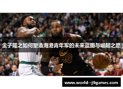 金子隆之如何塑造海港青年军的未来蓝图与崛起之路 金子隆之如何塑造海港青年军的未来蓝图与崛起之路