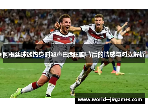 阿根廷球迷热身时嘘声巴西国脚背后的情感与对立解析 阿根廷球迷热身时嘘声巴西国脚背后的情感与对立解析