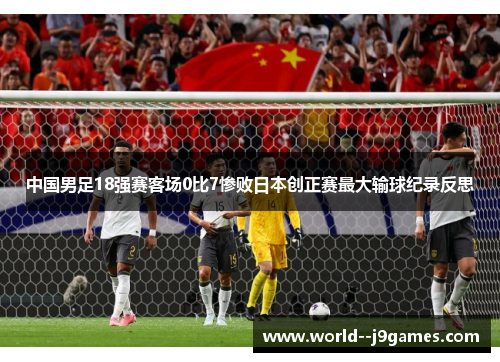 中国男足18强赛客场0比7惨败日本创正赛最大输球纪录反思